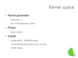 Kernel space
Kernel parameter
  printk.time =1
  linux-2.6/scripts/show_delta

Ftrace
  ftrace=initcall

Initcall
  Enable BOOT_TRACER config
  ./scripts/bootgraph.pl boot_time >out.svg
  initcall_debug
 