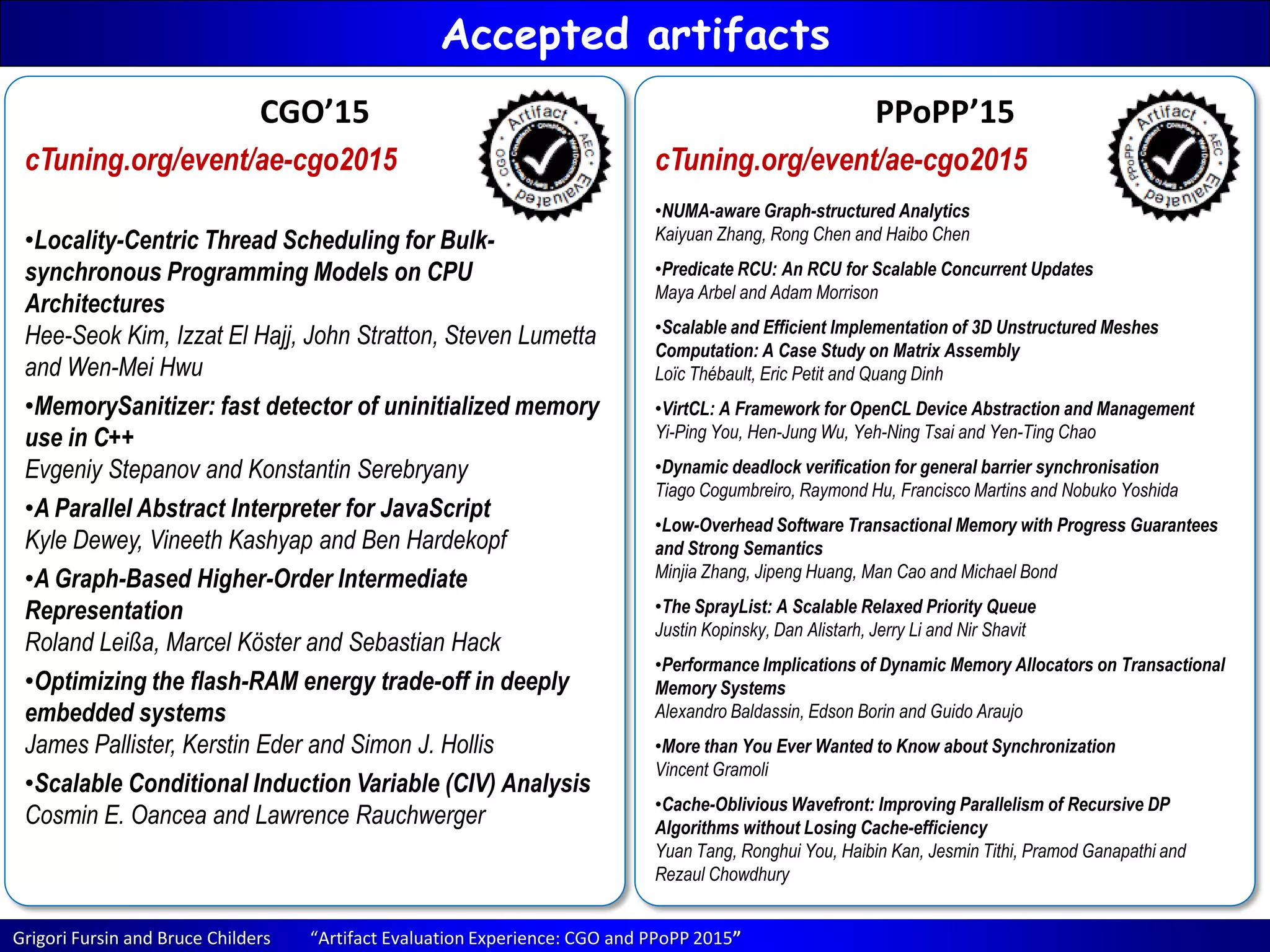Grigori Fursin and Bruce Childers “Artifact Evaluation Experience: CGO and PPoPP 2015”
Accepted artifacts
CGO’15
cTuning.org/event/ae-cgo2015
•Locality-Centric Thread Scheduling for Bulk-
synchronous Programming Models on CPU
Architectures
Hee-Seok Kim, Izzat El Hajj, John Stratton, Steven Lumetta
and Wen-Mei Hwu
•MemorySanitizer: fast detector of uninitialized memory
use in C++
Evgeniy Stepanov and Konstantin Serebryany
•A Parallel Abstract Interpreter for JavaScript
Kyle Dewey, Vineeth Kashyap and Ben Hardekopf
•A Graph-Based Higher-Order Intermediate
Representation
Roland Leißa, Marcel Köster and Sebastian Hack
•Optimizing the flash-RAM energy trade-off in deeply
embedded systems
James Pallister, Kerstin Eder and Simon J. Hollis
•Scalable Conditional Induction Variable (CIV) Analysis
Cosmin E. Oancea and Lawrence Rauchwerger
PPoPP’15
cTuning.org/event/ae-cgo2015
•NUMA-aware Graph-structured Analytics
Kaiyuan Zhang, Rong Chen and Haibo Chen
•Predicate RCU: An RCU for Scalable Concurrent Updates
Maya Arbel and Adam Morrison
•Scalable and Efficient Implementation of 3D Unstructured Meshes
Computation: A Case Study on Matrix Assembly
Loïc Thébault, Eric Petit and Quang Dinh
•VirtCL: A Framework for OpenCL Device Abstraction and Management
Yi-Ping You, Hen-Jung Wu, Yeh-Ning Tsai and Yen-Ting Chao
•Dynamic deadlock verification for general barrier synchronisation
Tiago Cogumbreiro, Raymond Hu, Francisco Martins and Nobuko Yoshida
•Low-Overhead Software Transactional Memory with Progress Guarantees
and Strong Semantics
Minjia Zhang, Jipeng Huang, Man Cao and Michael Bond
•The SprayList: A Scalable Relaxed Priority Queue
Justin Kopinsky, Dan Alistarh, Jerry Li and Nir Shavit
•Performance Implications of Dynamic Memory Allocators on Transactional
Memory Systems
Alexandro Baldassin, Edson Borin and Guido Araujo
•More than You Ever Wanted to Know about Synchronization
Vincent Gramoli
•Cache-Oblivious Wavefront: Improving Parallelism of Recursive DP
Algorithms without Losing Cache-efficiency
Yuan Tang, Ronghui You, Haibin Kan, Jesmin Tithi, Pramod Ganapathi and
Rezaul Chowdhury
 