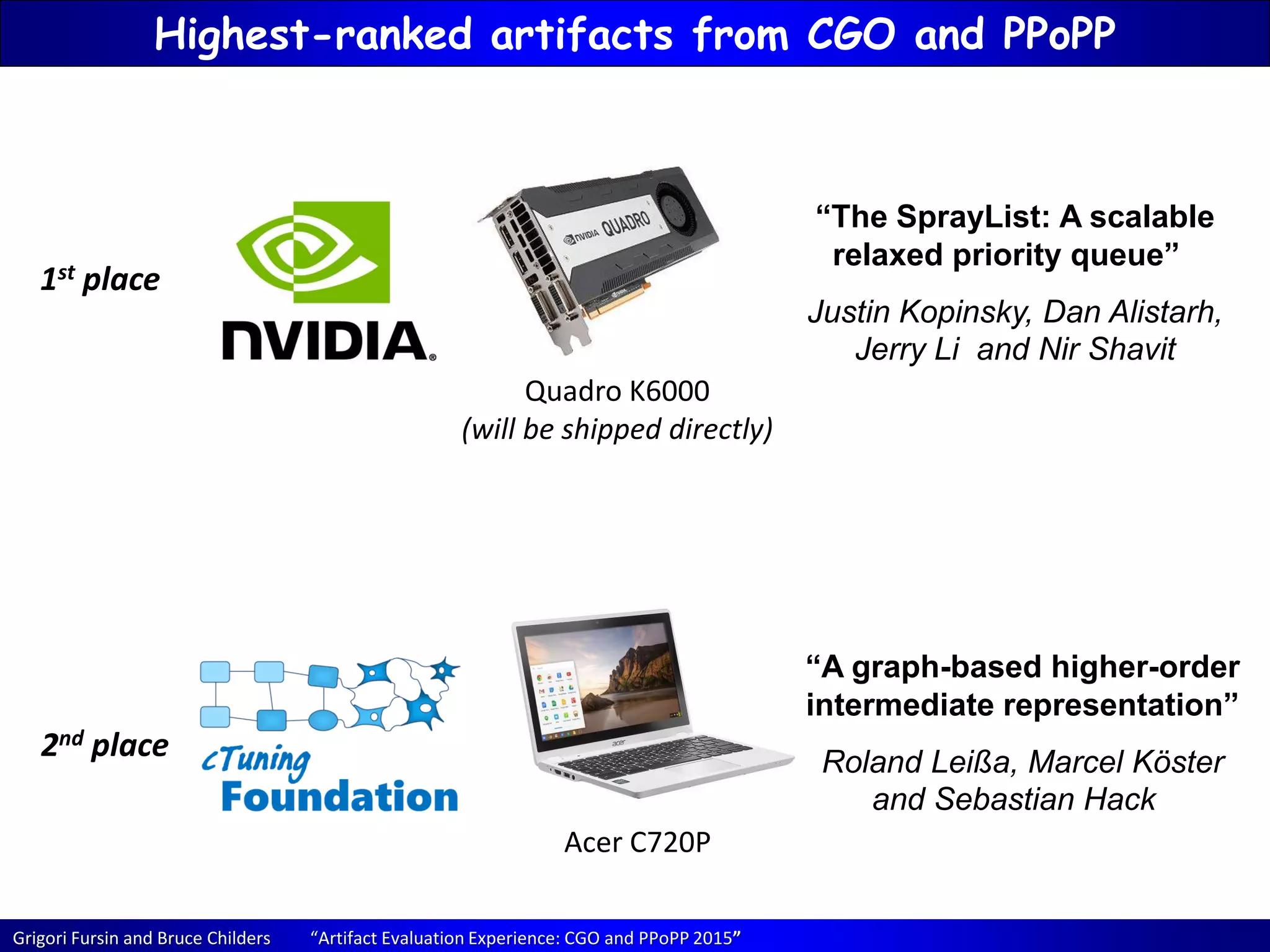 Grigori Fursin and Bruce Childers “Artifact Evaluation Experience: CGO and PPoPP 2015”
Highest-ranked artifacts from CGO and PPoPP
1st place
2nd place
Quadro K6000
(will be shipped directly)
Acer C720P
“The SprayList: A scalable
relaxed priority queue”
Justin Kopinsky, Dan Alistarh,
Jerry Li and Nir Shavit
“A graph-based higher-order
intermediate representation”
Roland Leißa, Marcel Köster
and Sebastian Hack
 