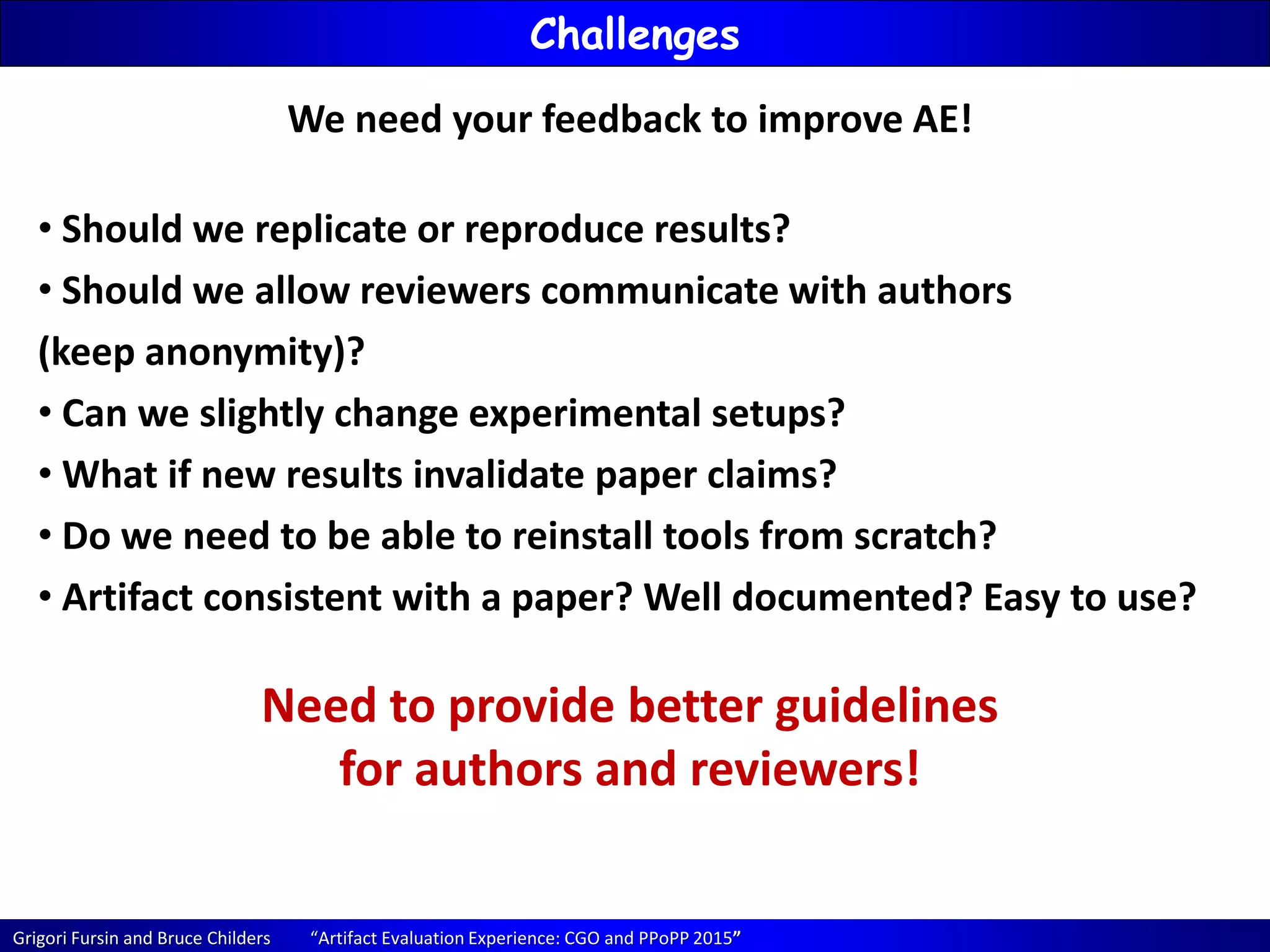 Grigori Fursin and Bruce Childers “Artifact Evaluation Experience: CGO and PPoPP 2015”
Challenges
We need your feedback to improve AE!
• Should we replicate or reproduce results?
• Should we allow reviewers communicate with authors
(keep anonymity)?
• Can we slightly change experimental setups?
• What if new results invalidate paper claims?
• Do we need to be able to reinstall tools from scratch?
• Artifact consistent with a paper? Well documented? Easy to use?
Need to provide better guidelines
for authors and reviewers!
 