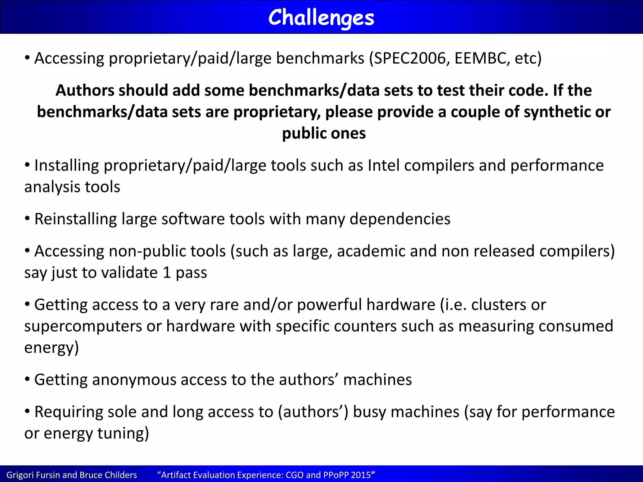 Grigori Fursin and Bruce Childers “Artifact Evaluation Experience: CGO and PPoPP 2015”
Challenges
• Accessing proprietary/paid/large benchmarks (SPEC2006, EEMBC, etc)
Authors should add some benchmarks/data sets to test their code. If the
benchmarks/data sets are proprietary, please provide a couple of synthetic or
public ones
• Installing proprietary/paid/large tools such as Intel compilers and performance
analysis tools
• Reinstalling large software tools with many dependencies
• Accessing non-public tools (such as large, academic and non released compilers)
say just to validate 1 pass
• Getting access to a very rare and/or powerful hardware (i.e. clusters or
supercomputers or hardware with specific counters such as measuring consumed
energy)
• Getting anonymous access to the authors’ machines
• Requiring sole and long access to (authors’) busy machines (say for performance
or energy tuning)
 