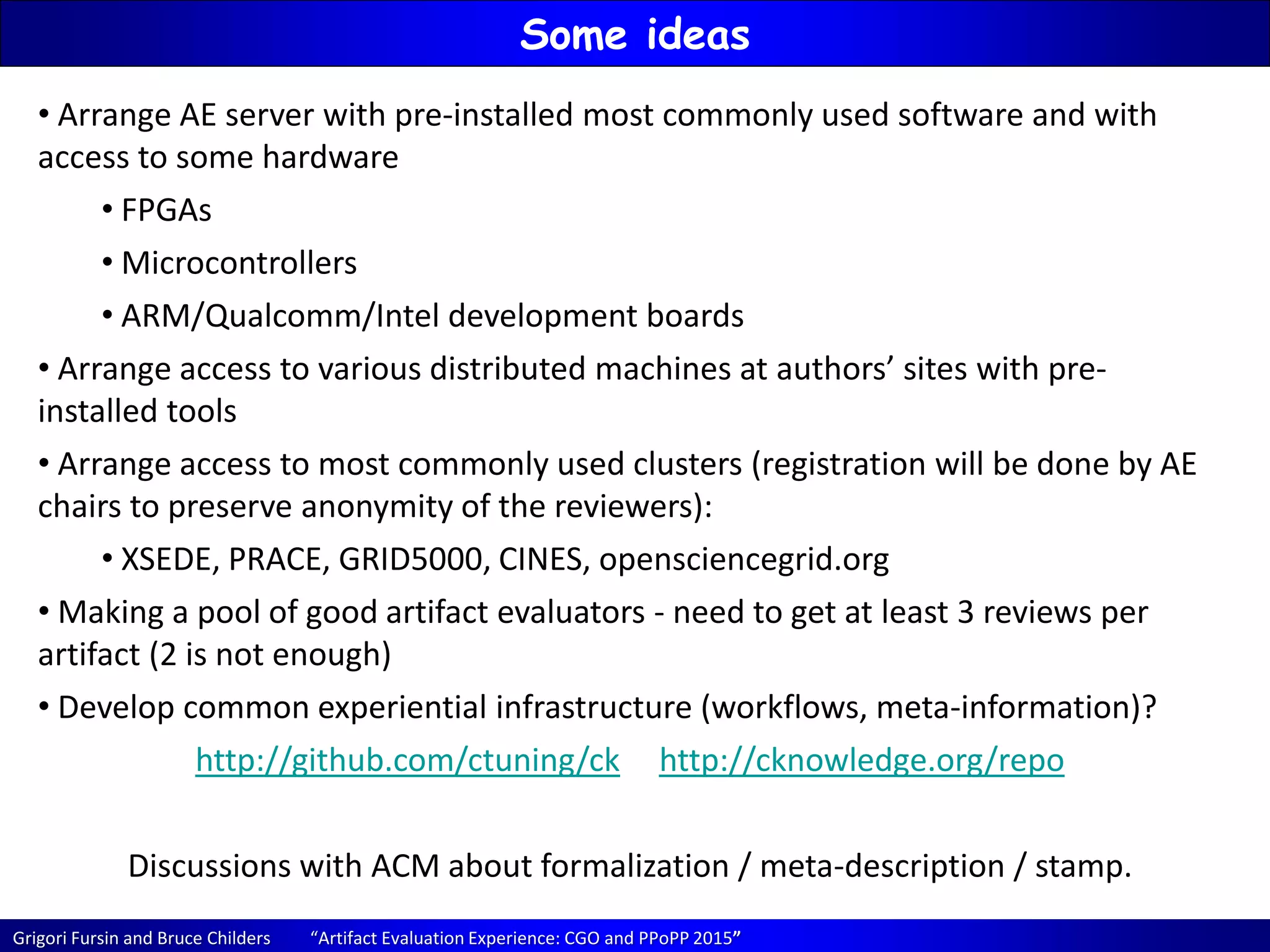 Grigori Fursin and Bruce Childers “Artifact Evaluation Experience: CGO and PPoPP 2015”
Some ideas
• Arrange AE server with pre-installed most commonly used software and with
access to some hardware
• FPGAs
• Microcontrollers
• ARM/Qualcomm/Intel development boards
• Arrange access to various distributed machines at authors’ sites with pre-
installed tools
• Arrange access to most commonly used clusters (registration will be done by AE
chairs to preserve anonymity of the reviewers):
• XSEDE, PRACE, GRID5000, CINES, opensciencegrid.org
• Making a pool of good artifact evaluators - need to get at least 3 reviews per
artifact (2 is not enough)
• Develop common experiential infrastructure (workflows, meta-information)?
http://github.com/ctuning/ck http://cknowledge.org/repo
Discussions with ACM about formalization / meta-description / stamp.
 