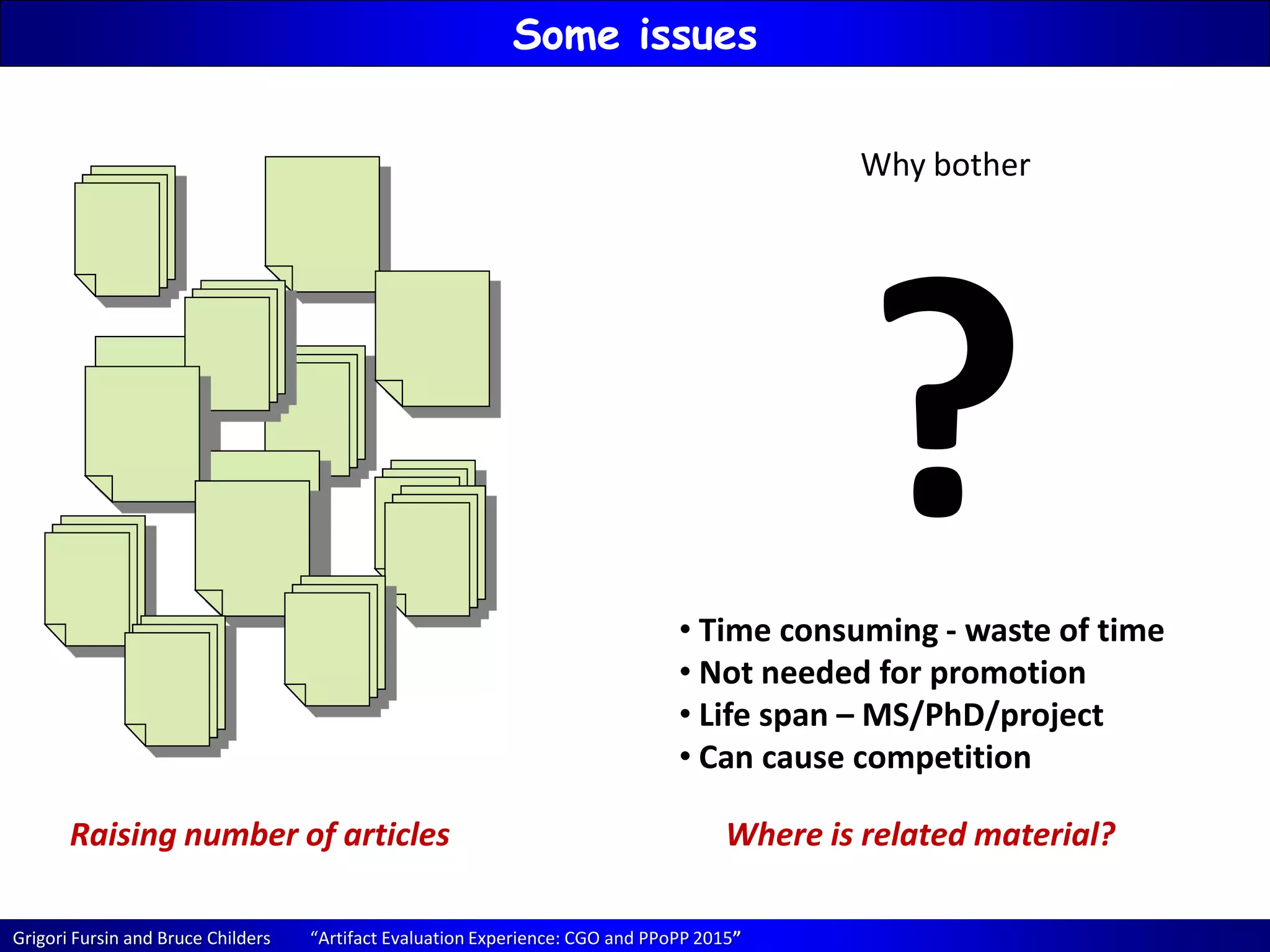 Grigori Fursin and Bruce Childers “Artifact Evaluation Experience: CGO and PPoPP 2015”
Some issues
Raising number of articles Where is related material?
Why bother
?• Time consuming - waste of time
• Not needed for promotion
• Life span – MS/PhD/project
• Can cause competition
 