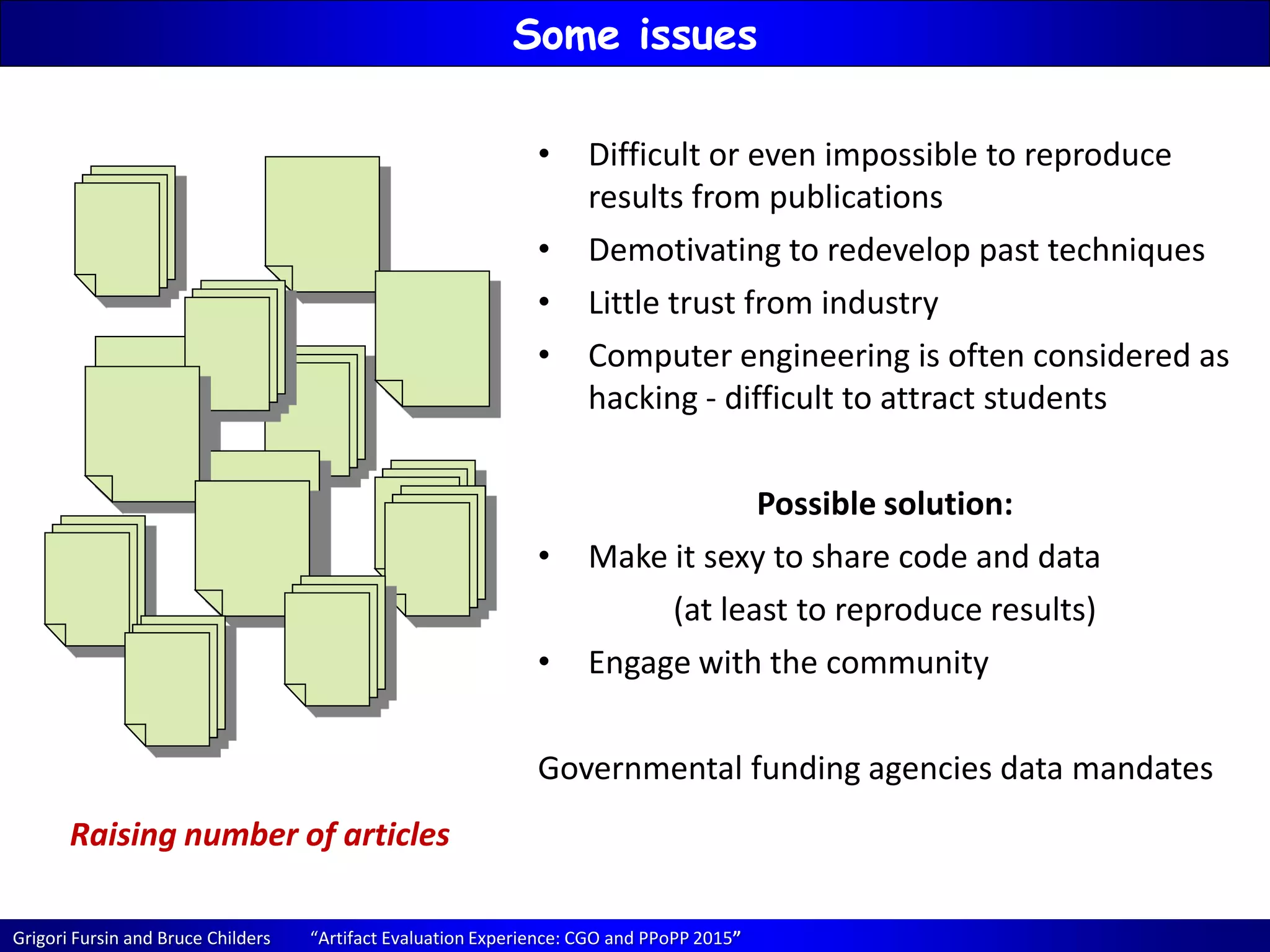 Grigori Fursin and Bruce Childers “Artifact Evaluation Experience: CGO and PPoPP 2015”
Some issues
Raising number of articles
• Difficult or even impossible to reproduce
results from publications
• Demotivating to redevelop past techniques
• Little trust from industry
• Computer engineering is often considered as
hacking - difficult to attract students
Possible solution:
• Make it sexy to share code and data
(at least to reproduce results)
• Engage with the community
Governmental funding agencies data mandates
 