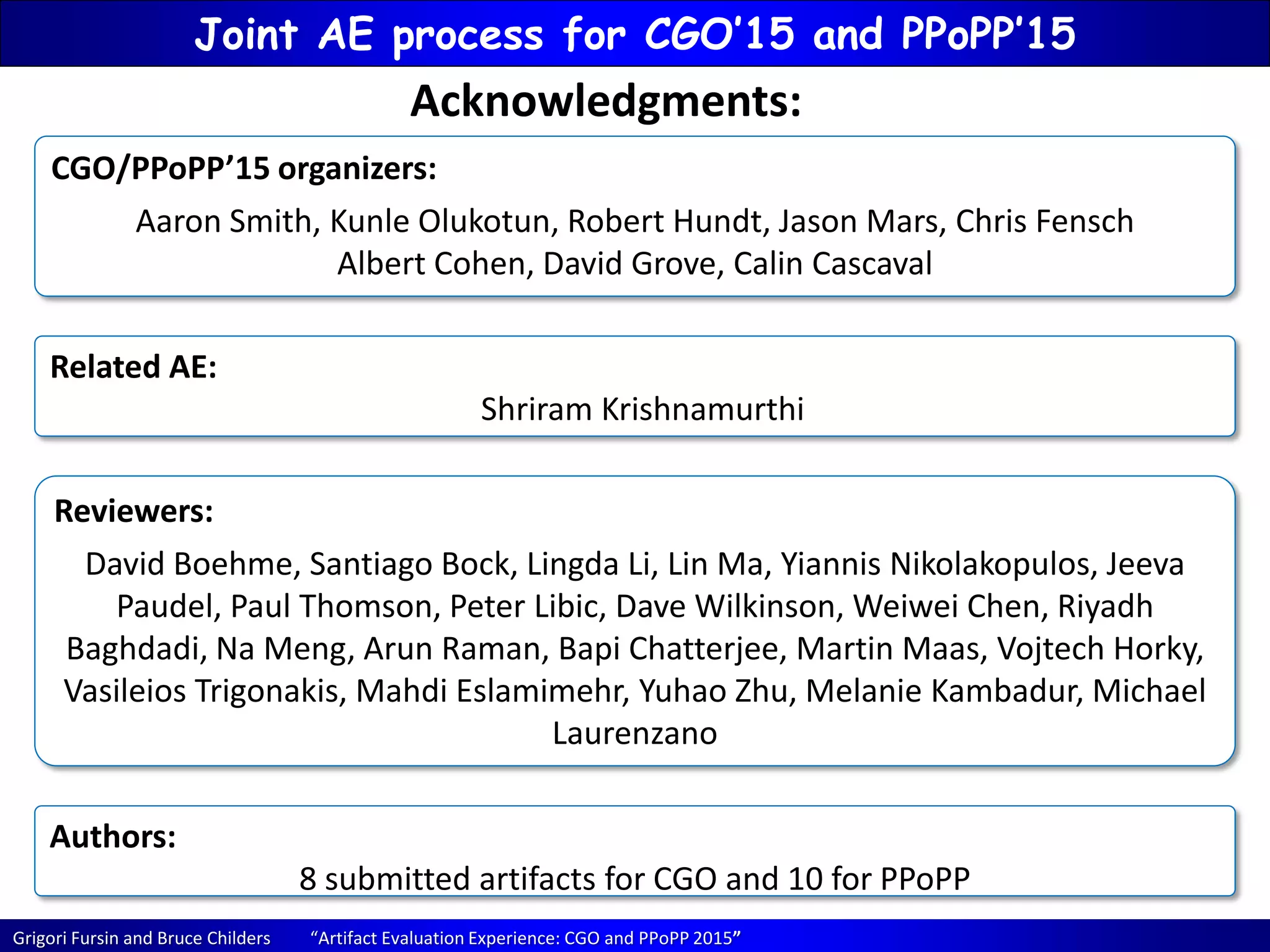 Grigori Fursin and Bruce Childers “Artifact Evaluation Experience: CGO and PPoPP 2015”
Joint AE process for CGO’15 and PPoPP’15
CGO/PPoPP’15 organizers:
Aaron Smith, Kunle Olukotun, Robert Hundt, Jason Mars, Chris Fensch
Albert Cohen, David Grove, Calin Cascaval
Acknowledgments:
Reviewers:
David Boehme, Santiago Bock, Lingda Li, Lin Ma, Yiannis Nikolakopulos, Jeeva
Paudel, Paul Thomson, Peter Libic, Dave Wilkinson, Weiwei Chen, Riyadh
Baghdadi, Na Meng, Arun Raman, Bapi Chatterjee, Martin Maas, Vojtech Horky,
Vasileios Trigonakis, Mahdi Eslamimehr, Yuhao Zhu, Melanie Kambadur, Michael
Laurenzano
Related AE:
Shriram Krishnamurthi
Authors:
8 submitted artifacts for CGO and 10 for PPoPP
 