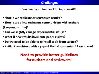 Grigori Fursin and Bruce Childers “Artifact Evaluation Experience: CGO and PPoPP 2015”
Challenges
We need your feedback to improve AE!
• Should we replicate or reproduce results?
• Should we allow reviewers communicate with authors
(keep anonymity)?
• Can we slightly change experimental setups?
• What if new results invalidate paper claims?
• Do we need to be able to reinstall tools from scratch?
• Artifact consistent with a paper? Well documented? Easy to use?
Need to provide better guidelines
for authors and reviewers!
 