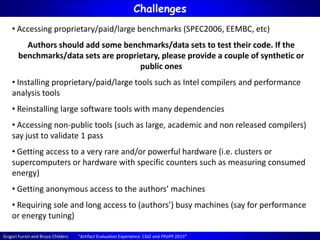 Grigori Fursin and Bruce Childers “Artifact Evaluation Experience: CGO and PPoPP 2015”
Challenges
• Accessing proprietary/paid/large benchmarks (SPEC2006, EEMBC, etc)
Authors should add some benchmarks/data sets to test their code. If the
benchmarks/data sets are proprietary, please provide a couple of synthetic or
public ones
• Installing proprietary/paid/large tools such as Intel compilers and performance
analysis tools
• Reinstalling large software tools with many dependencies
• Accessing non-public tools (such as large, academic and non released compilers)
say just to validate 1 pass
• Getting access to a very rare and/or powerful hardware (i.e. clusters or
supercomputers or hardware with specific counters such as measuring consumed
energy)
• Getting anonymous access to the authors’ machines
• Requiring sole and long access to (authors’) busy machines (say for performance
or energy tuning)
 