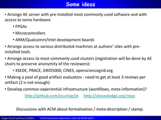 Grigori Fursin and Bruce Childers “Artifact Evaluation Experience: CGO and PPoPP 2015”
Some ideas
• Arrange AE server with pre-installed most commonly used software and with
access to some hardware
• FPGAs
• Microcontrollers
• ARM/Qualcomm/Intel development boards
• Arrange access to various distributed machines at authors’ sites with pre-
installed tools
• Arrange access to most commonly used clusters (registration will be done by AE
chairs to preserve anonymity of the reviewers):
• XSEDE, PRACE, GRID5000, CINES, opensciencegrid.org
• Making a pool of good artifact evaluators - need to get at least 3 reviews per
artifact (2 is not enough)
• Develop common experiential infrastructure (workflows, meta-information)?
http://github.com/ctuning/ck http://cknowledge.org/repo
Discussions with ACM about formalization / meta-description / stamp.
 