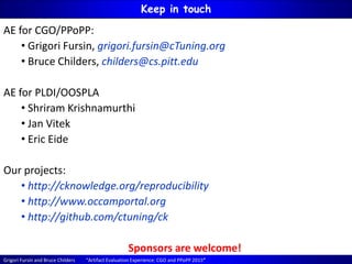 Grigori Fursin and Bruce Childers “Artifact Evaluation Experience: CGO and PPoPP 2015”
Keep in touch
AE for CGO/PPoPP:
• Grigori Fursin, grigori.fursin@cTuning.org
• Bruce Childers, childers@cs.pitt.edu
AE for PLDI/OOSPLA
• Shriram Krishnamurthi
• Jan Vitek
• Eric Eide
Our projects:
• http://cknowledge.org/reproducibility
• http://www.occamportal.org
• http://github.com/ctuning/ck
Sponsors are welcome!
 