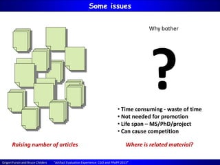 Grigori Fursin and Bruce Childers “Artifact Evaluation Experience: CGO and PPoPP 2015”
Some issues
Raising number of articles Where is related material?
Why bother
?• Time consuming - waste of time
• Not needed for promotion
• Life span – MS/PhD/project
• Can cause competition
 