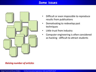 Grigori Fursin and Bruce Childers “Artifact Evaluation Experience: CGO and PPoPP 2015”
Some issues
Raising number of articles
• Difficult or even impossible to reproduce
results from publications
• Demotivating to redevelop past
techniques
• Little trust from industry
• Computer engineering is often considered
as hacking - difficult to attract students
 