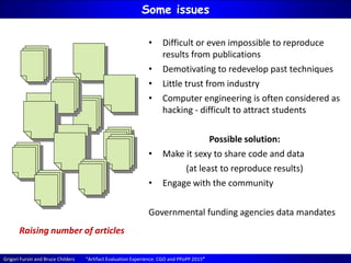 Grigori Fursin and Bruce Childers “Artifact Evaluation Experience: CGO and PPoPP 2015”
Some issues
Raising number of articles
• Difficult or even impossible to reproduce
results from publications
• Demotivating to redevelop past techniques
• Little trust from industry
• Computer engineering is often considered as
hacking - difficult to attract students
Possible solution:
• Make it sexy to share code and data
(at least to reproduce results)
• Engage with the community
Governmental funding agencies data mandates
 