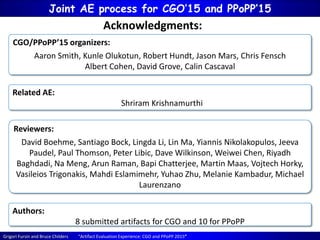 Grigori Fursin and Bruce Childers “Artifact Evaluation Experience: CGO and PPoPP 2015”
Joint AE process for CGO’15 and PPoPP’15
CGO/PPoPP’15 organizers:
Aaron Smith, Kunle Olukotun, Robert Hundt, Jason Mars, Chris Fensch
Albert Cohen, David Grove, Calin Cascaval
Acknowledgments:
Reviewers:
David Boehme, Santiago Bock, Lingda Li, Lin Ma, Yiannis Nikolakopulos, Jeeva
Paudel, Paul Thomson, Peter Libic, Dave Wilkinson, Weiwei Chen, Riyadh
Baghdadi, Na Meng, Arun Raman, Bapi Chatterjee, Martin Maas, Vojtech Horky,
Vasileios Trigonakis, Mahdi Eslamimehr, Yuhao Zhu, Melanie Kambadur, Michael
Laurenzano
Related AE:
Shriram Krishnamurthi
Authors:
8 submitted artifacts for CGO and 10 for PPoPP
 