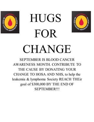 HUGS 
FOR 
CHANGE 
SEPTEMBER IS BLOOD CANCER 
AWARENESS MONTH. CONTRIBUTE TO 
THE CAUSE BY DONATING YOUR 
CHANGE TO HOSA AND NHS, to help the 
leukemia & lymphoma Society REACH THEir 
goal of $300,000 BY THE END OF 
SEPTEMBER!!! 
 