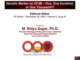 Genetic Marker (s) Of MI – One, One Hundred,
or One Thousand?!
Provided by:
M. Bidya Sagar, Ph.D.
Structural Biology and Drug Discovery Laboratory
Center for Vulnerable Plaque Research
Texas Heart Institute
Editorial Slides
VP Watch – December 26, 2002 - Volume 2, Issue 51
 