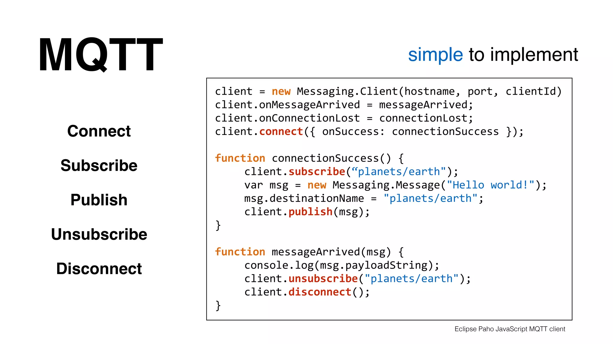 MQTT simple to implement 
Connect 
Subscribe 
Publish 
Unsubscribe 
Disconnect 
client 
= 
new 
Messaging.Client(hostname, 
port, 
clientId) 
client.onMessageArrived 
= 
messageArrived; 
client.onConnectionLost 
= 
connectionLost; 
client.connect({ 
onSuccess: 
connectionSuccess 
}); 
! 
function 
connectionSuccess() 
{ 
client.subscribe(“planets/earth"); 
var 
msg 
= 
new 
Messaging.Message("Hello 
world!"); 
msg.destinationName 
= 
"planets/earth"; 
client.publish(msg); 
} 
! 
function 
messageArrived(msg) 
{ 
console.log(msg.payloadString); 
client.unsubscribe("planets/earth"); 
client.disconnect(); 
} 
Eclipse Paho JavaScript MQTT client 
 