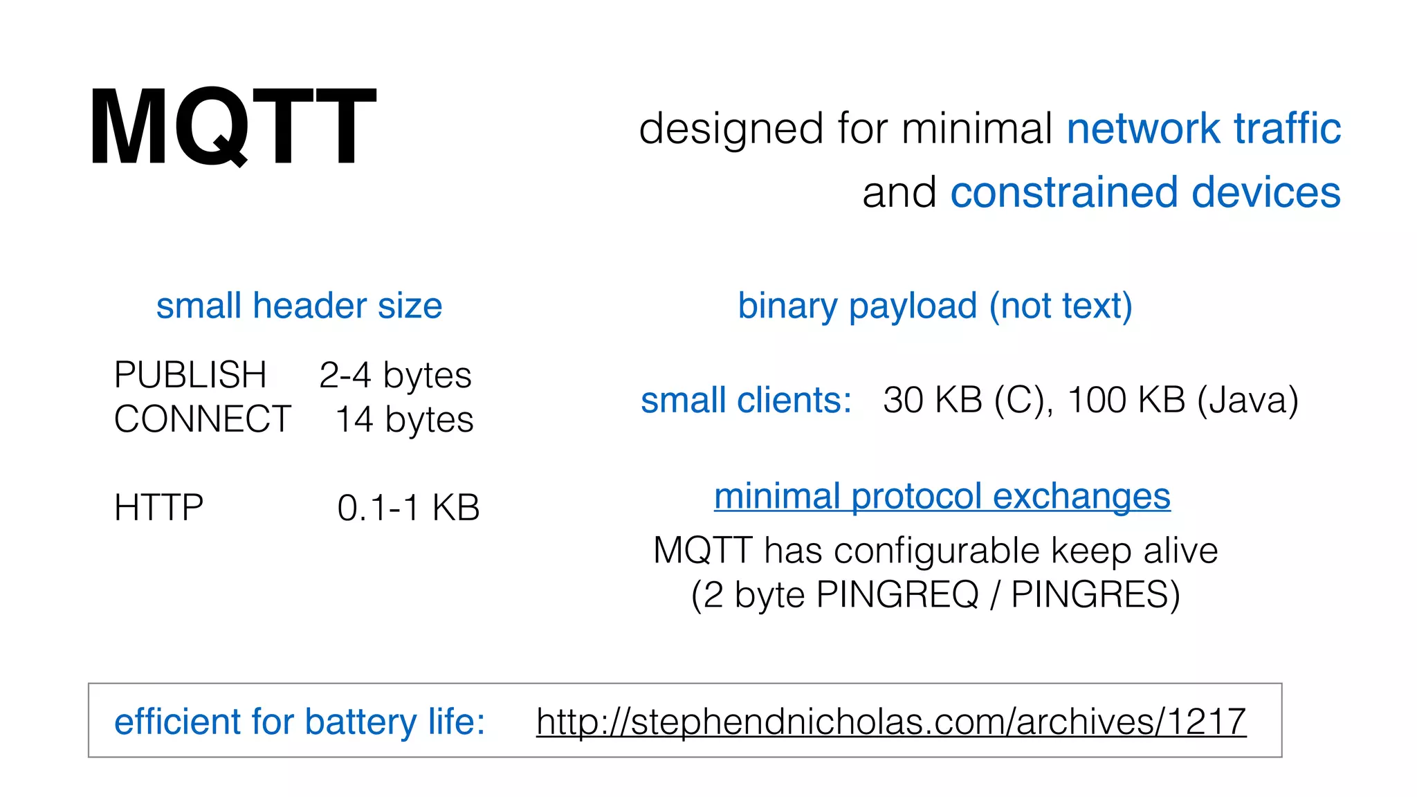 MQTT designed for minimal network traffic! 
and constrained devices 
small header size 
PUBLISH 2-4 bytes 
CONNECT 14 bytes 
binary payload (not text) 
small clients: 30 KB (C), 100 KB (Java) 
! 
HTTP 0.1-1 KB minimal protocol exchanges 
MQTT has configurable keep alive 
(2 byte PINGREQ / PINGRES) 
efficient for battery life: http://stephendnicholas.com/archives/1217 
 