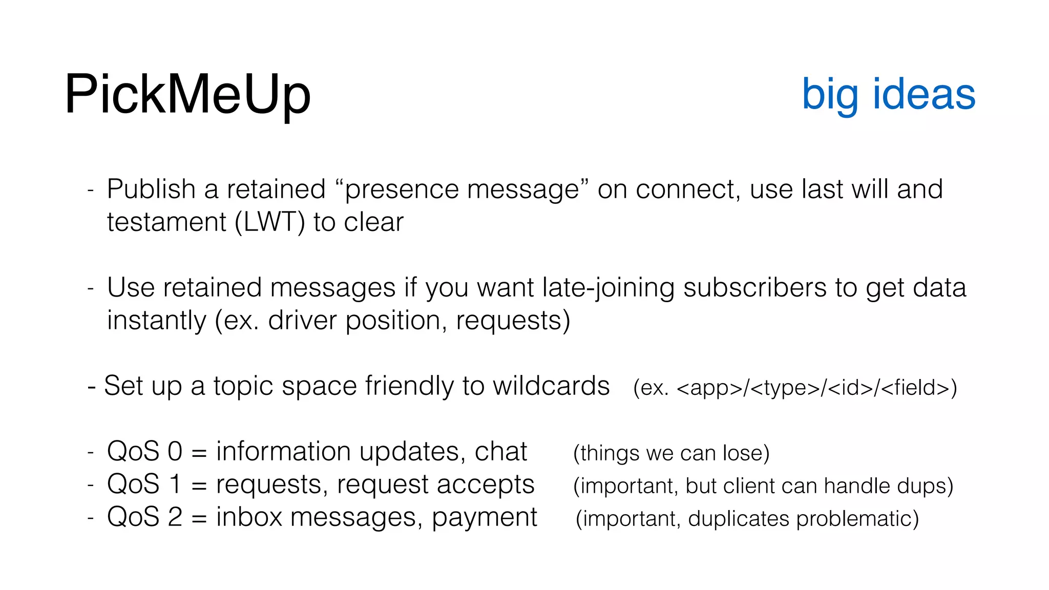 PickMeUp big ideas 
- Publish a retained “presence message” on connect, use last will and 
testament (LWT) to clear 
! 
- Use retained messages if you want late-joining subscribers to get data 
instantly (ex. driver position, requests) 
! 
- Set up a topic space friendly to wildcards (ex. <app>/<type>/<id>/<field>) 
! 
- QoS 0 = information updates, chat (things we can lose) 
- QoS 1 = requests, request accepts (important, but client can handle dups) 
- QoS 2 = inbox messages, payment (important, duplicates problematic) 
 
