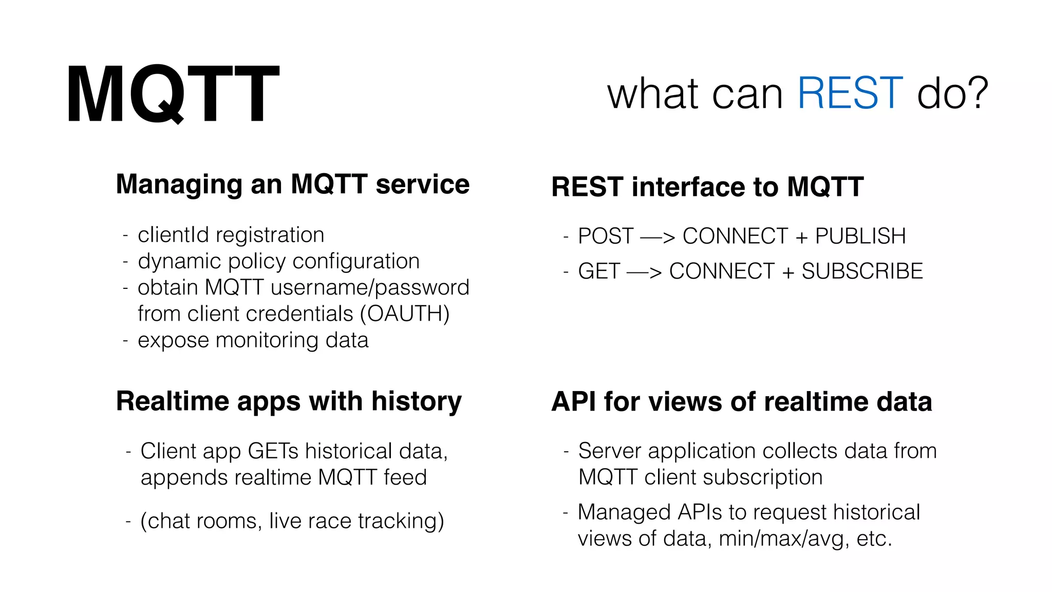 MQTT what can REST do? 
Managing an MQTT service 
- clientId registration 
- dynamic policy configuration 
- obtain MQTT username/password 
from client credentials (OAUTH) 
- expose monitoring data 
REST interface to MQTT 
- POST —> CONNECT + PUBLISH 
- GET —> CONNECT + SUBSCRIBE 
Realtime apps with history API for views of realtime data 
- Server application collects data from 
MQTT client subscription 
- Managed APIs to request historical 
views of data, min/max/avg, etc. 
- Client app GETs historical data, 
appends realtime MQTT feed 
- (chat rooms, live race tracking) 
 