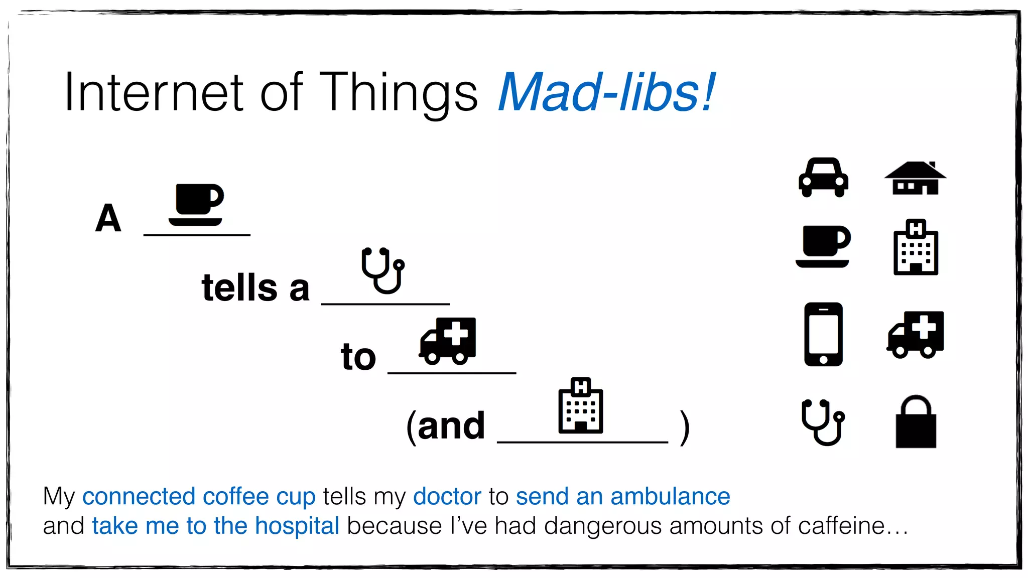 Internet of Things Mad-libs! 
A _____ ! 
tells a ______ ! 
to ______ ! 
(and ________ ) 
My connected coffee cup tells my doctor to send an ambulance! 
and take me to the hospital because I’ve had dangerous amounts of caffeine… 
 
