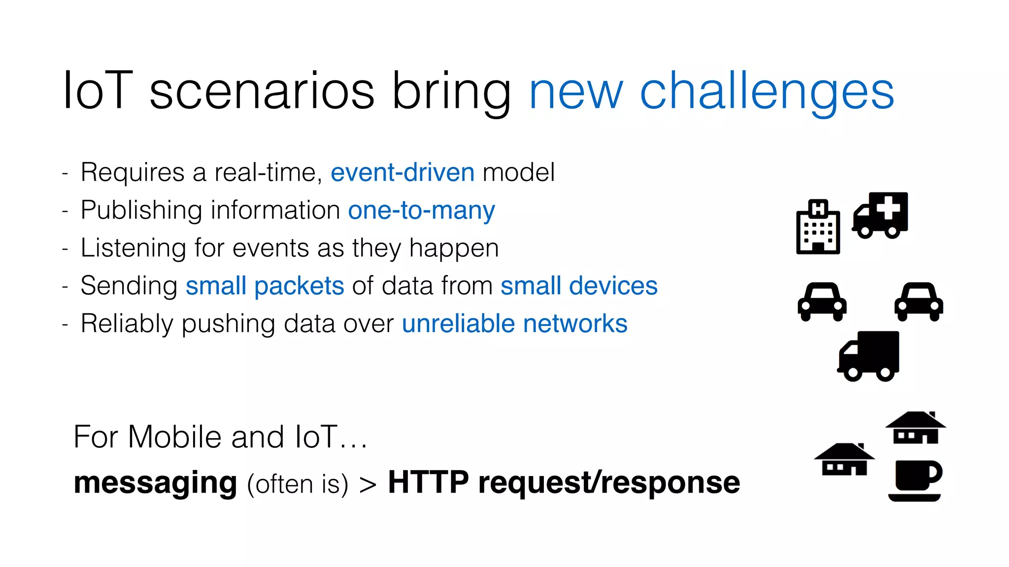 IoT scenarios bring new challenges 
- Requires a real-time, event-driven model 
- Publishing information one-to-many 
- Listening for events as they happen 
- Sending small packets of data from small devices 
- Reliably pushing data over unreliable networks 
For Mobile and IoT… 
messaging (often is) > HTTP request/response 
 