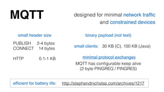MQTT designed for minimal network traffic! 
and constrained devices 
small header size 
PUBLISH 2-4 bytes 
CONNECT 14 bytes 
binary payload (not text) 
small clients: 30 KB (C), 100 KB (Java) 
! 
HTTP 0.1-1 KB minimal protocol exchanges 
MQTT has configurable keep alive 
(2 byte PINGREQ / PINGRES) 
efficient for battery life: http://stephendnicholas.com/archives/1217 
 