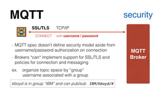 MQTT security 
MQTT! 
Broker 
SSL/TLS TCP/IP 
CONNECT with username / password 
- MQTT spec doesn’t define security model aside from 
username/password authorization on connection 
- Brokers *can* implement support for SSL/TLS and 
policies for connection and messaging 
ex. organize topic space by “group” 
username associated with a group 
bboyd is in group “IBM” and can pub/sub IBM/bboyd/# 
 