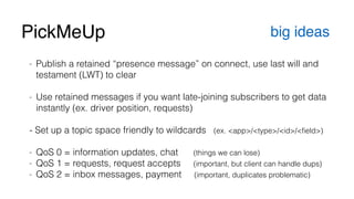 PickMeUp big ideas 
- Publish a retained “presence message” on connect, use last will and 
testament (LWT) to clear 
! 
- Use retained messages if you want late-joining subscribers to get data 
instantly (ex. driver position, requests) 
! 
- Set up a topic space friendly to wildcards (ex. <app>/<type>/<id>/<field>) 
! 
- QoS 0 = information updates, chat (things we can lose) 
- QoS 1 = requests, request accepts (important, but client can handle dups) 
- QoS 2 = inbox messages, payment (important, duplicates problematic) 
 