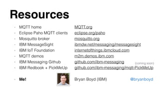 Resources 
- MQTT home 
- Eclipse Paho MQTT clients 
- Mosquitto broker 
- IBM MessageSight 
- IBM IoT Foundation 
- MQTT demos 
- IBM Messaging Github 
- IBM Redbook + PickMeUp 
! 
- Me! 
MQTT.org 
eclipse.org/paho 
mosquitto.org 
ibmdw.net/messaging/messagesight 
internetofthings.ibmcloud.com 
m2m.demos.ibm.com 
github.com/ibm-messaging 
github.com/ibm-messaging/mqtt-PickMeUp 
(coming soon) 
! 
Bryan Boyd (IBM) @bryanboyd 

