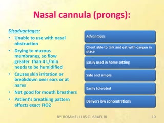 Nasal cannula (prongs):
Disadvantages:
• Unable to use with nasal
obstruction
• Drying to mucous
membranes, so flow
greater than 4 L/min
needs to be humidified
• Causes skin irritation or
breakdown over ears or at
nares
• Not good for mouth breathers
• Patient’s breathing pattern
affects exact FIO2
Advantages
Client able to talk and eat with oxygen in
place
Easily used in home setting
Safe and simple
Easily tolerated
Delivers low concentrations
BY: ROMMEL LUIS C. ISRAEL III 10
 