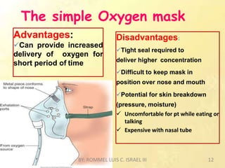 The simple Oxygen mask
Disadvantages:
Tight seal required to
deliver higher concentration
Difficult to keep mask in
position over nose and mouth
Potential for skin breakdown
(pressure, moisture)
 Uncomfortable for pt while eating or
talking
 Expensive with nasal tube
Advantages:
Can provide increased
delivery of oxygen for
short period of time
BY: ROMMEL LUIS C. ISRAEL III 12
 
