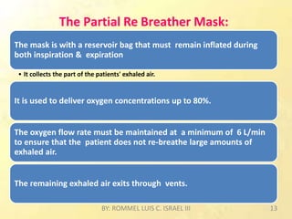 The Partial Re Breather Mask:
The mask is with a reservoir bag that must remain inflated during
both inspiration & expiration
• It collects the part of the patients' exhaled air.
It is used to deliver oxygen concentrations up to 80%.
The oxygen flow rate must be maintained at a minimum of 6 L/min
to ensure that the patient does not re-breathe large amounts of
exhaled air.
The remaining exhaled air exits through vents.
BY: ROMMEL LUIS C. ISRAEL III 13
 
