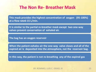 The Non Re- Breather Mask
This mask provides the highest concentration of oxygen (95-100%)
at a flow rate6-15 L/min.
It is similar to the partial re-breather mask except two one-way
valves prevent conservation of exhaled air.
The bag has an oxygen reservoir
When the patient exhales air the one-way valve closes and all of the
expired air is deposited into the atmosphere, not the reservoir bag.
In this way, the patient is not re-breathing any of the expired gas
BY: ROMMEL LUIS C. ISRAEL III 15
 