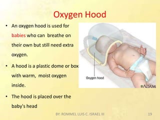 Oxygen Hood
• An oxygen hood is used for
babies who can breathe on
their own but still need extra
oxygen.
• A hood is a plastic dome or box
with warm, moist oxygen
inside.
• The hood is placed over the
baby's head
BY: ROMMEL LUIS C. ISRAEL III 19
 