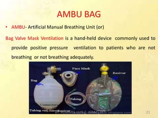 AMBU BAG
• AMBU- Artificial Manual Breathing Unit (or)
Bag Valve Mask Ventilation is a hand-held device commonly used to
provide positive pressure ventilation to patients who are not
breathing or not breathing adequately.
BY: ROMMEL LUIS C. ISRAEL III 21
 