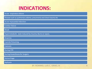 INDICATIONS:
Acute respiratory failure
Disease such as pulmonary edema, pneumonia and chest trauma etc
Acute myocardial infarction
Cardiac Failure
Shock
Hypermetabolic state induced by trauma, Burns or sepsis.
Anaemia
Cyanide Poisoning
Cyanosis
During CPR
During Anaesthesia for Surgery
Hemorrhage
Asphyxia
BY: ROMMEL LUIS C. ISRAEL III 4
 