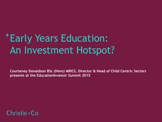 Courteney Donaldson BSc (Hons) MRICS, Director & Head of Child Centric Sectors
presents at the EducationInvestor Summit 2015
Early Years Education:
An Investment Hotspot?
 