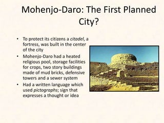 Mohenjo-Daro: The First Planned
City?
• To protect its citizens a citadel, a
fortress, was built in the center
of the city
• Mohenjo-Daro had a heated
religious pool, storage facilities
for crops, two story buildings
made of mud bricks, defensive
towers and a sewer system
• Had a written language which
used pictographs; sign that
expresses a thought or idea
 
