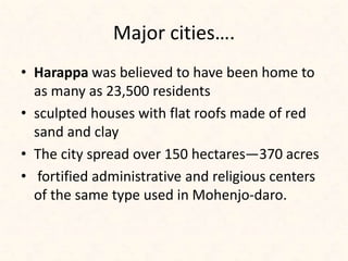 Major cities….
• Harappa was believed to have been home to
as many as 23,500 residents
• sculpted houses with flat roofs made of red
sand and clay
• The city spread over 150 hectares—370 acres
• fortified administrative and religious centers
of the same type used in Mohenjo-daro.
 