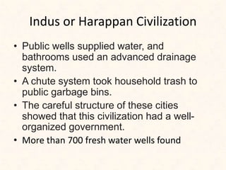 Indus or Harappan Civilization
• Public wells supplied water, and
bathrooms used an advanced drainage
system.
• A chute system took household trash to
public garbage bins.
• The careful structure of these cities
showed that this civilization had a well-
organized government.
• More than 700 fresh water wells found
 