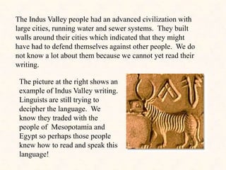 The Indus Valley people had an advanced civilization with
large cities, running water and sewer systems. They built
walls around their cities which indicated that they might
have had to defend themselves against other people. We do
not know a lot about them because we cannot yet read their
writing.
The picture at the right shows an
example of Indus Valley writing.
Linguists are still trying to
decipher the language. We
know they traded with the
people of Mesopotamia and
Egypt so perhaps those people
knew how to read and speak this
language!
 