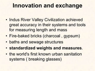 Innovation and exchange
• Indus River Valley Civilization achieved
great accuracy in their systems and tools
for measuring length and mass
• Fire-baked bricks (charcoal , gypsum)
• baths and sewage structures
• standardized weights and measures.
• the world's first known urban sanitation
systems ( breaking glasses)
 