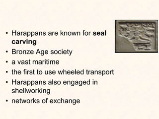 • Harappans are known for seal
carving
• Bronze Age society
• a vast maritime
• the first to use wheeled transport
• Harappans also engaged in
shellworking
• networks of exchange
 