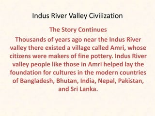 Indus River Valley Civilization
The Story Continues
Thousands of years ago near the Indus River
valley there existed a village called Amri, whose
citizens were makers of fine pottery. Indus River
valley people like those in Amri helped lay the
foundation for cultures in the modern countries
of Bangladesh, Bhutan, India, Nepal, Pakistan,
and Sri Lanka.
 