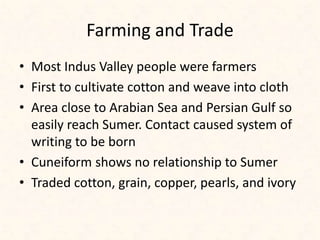 Farming and Trade
• Most Indus Valley people were farmers
• First to cultivate cotton and weave into cloth
• Area close to Arabian Sea and Persian Gulf so
easily reach Sumer. Contact caused system of
writing to be born
• Cuneiform shows no relationship to Sumer
• Traded cotton, grain, copper, pearls, and ivory
 