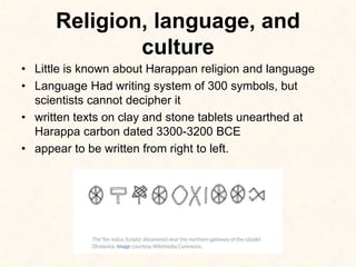 Religion, language, and
culture
• Little is known about Harappan religion and language
• Language Had writing system of 300 symbols, but
scientists cannot decipher it
• written texts on clay and stone tablets unearthed at
Harappa carbon dated 3300-3200 BCE
• appear to be written from right to left.
 