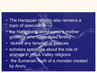 • The Harappan religion also remains a
topic of speculation
• the Harappans worshipped a mother
goddess who symbolized fertility
• lacked any temples or palaces
• scholars speculate about the role of
animals in Indus Valley religions
• the Sumerian myth of a monster created
by Aruru
 