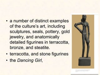 • a number of distinct examples
of the culture’s art, including
sculptures, seals, pottery, gold
jewelry, and anatomically
detailed figurines in terracotta,
bronze, and steatite.
• terracotta, and stone figurines
• the Dancing Girl,
 