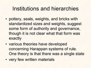 Institutions and hierarchies
• pottery, seals, weights, and bricks with
standardized sizes and weights, suggest
some form of authority and governance,
though it is not clear what that form was
exactly
• various theories have developed
concerning Harappan systems of rule.
One theory is that there was a single state
• very few written materials
 