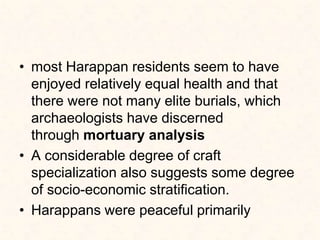 • most Harappan residents seem to have
enjoyed relatively equal health and that
there were not many elite burials, which
archaeologists have discerned
through mortuary analysis
• A considerable degree of craft
specialization also suggests some degree
of socio-economic stratification.
• Harappans were peaceful primarily
 